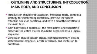 1. OUTLINING AND STRUCTURING: INTRODUCTION,
MAIN BODY, AND CONCLUSION
 Introduction should grab attention, introduce topic, contain a
strategy for establishing credibility, preview the speech,
establish rules for questions, and have a smooth transition to
the main text.
 Main body should contain all the main points and supporting
material; the entire matter should be organized into a logical
sequence.
 Conclusion should contain signal, highlight/summary, closing
statement/re-emphasis, a vote of thanks, and invitation to
questions.
 