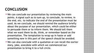 CONCLUSION
 We can conclude our presentation by reviewing the main
points. A signal such as to sum up, to conclude, to review, in
the end, etc. to indicate the end of the presentation must be
used. As we conclude, we should remind the audience briefly
about the purpose of our presentation, which could be either
to persuade them or to inform them. We should tell them
what we want them to do, think, or remember based on the
presentation. The temptation to wrap up in haste or add
something new in this part of the speech should be avoided.
 We can also conclude with a quotation or can recall the earlier
story, joke, anecdote with which we commenced our
presentation to bring it to a full circle.
 