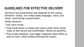 GUIDELINES FOR EFFECTIVE DELIVERY
Success of any presentation also depends on the various
elements—verbal, non-verbal (body language), vocal, and
visual—used during a presentation.
Verbal elements
 Use warm words.
 Cold words leave us uneasy and unsure while warm words
make us feel secure and comfortable. Words are powerful.
 They evoke emotions, and trigger responses deep within us
and we react, often without knowing the reason.
 