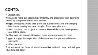 CONTD.
 Smooth flow
We can also make our speech flow smoothly and gracefully from beginning
to end by using some transitional devices.
Bridge: A bridge is a word that alerts the audience that we are changing
direction or moving to a new thought. Some examples are:
(a) We completed the project in January. Meanwhile other developments
were taking place.
(b) That was bad enough. However, there was even worse to come
Trigger: A trigger is a repetition of the same word or phrase to link one
topic with
another, such as:
That was what the financial situation was like in March. Now I will tell you
what it is like today
 