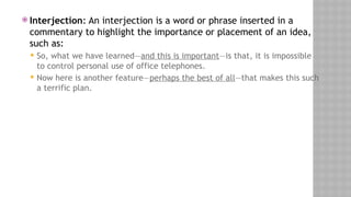  Interjection: An interjection is a word or phrase inserted in a
commentary to highlight the importance or placement of an idea,
such as:
 So, what we have learned—and this is important—is that, it is impossible
to control personal use of office telephones.
 Now here is another feature—perhaps the best of all—that makes this such
a terrific plan.
 