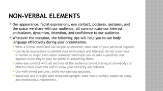 NON-VERBAL ELEMENTS
 Our appearance, facial expressions, eye contact, postures, gestures, and
the space we share with our audience, all communicate our interest,
enthusiasm, dynamism, intention, and confidence to our audience.
 Whatever the occasion, the following tips will help you to use body
language effectively during your presentation.
 Wear a formal dress and use simple accessories; take care of your personal hygiene.
 Use facial expressions to exhibit your enthusiasm and interest; do not show your
irritation or anger even when someone interrupts you or asks a question that
appears to be silly to you; be polite in answering them.
 Make eye contact with all sections of the audience (avoid staring at somebody) to
observe their reactions and to show your sincerity and interest.
 Use well-timed gestures; avoid monotonous gestures.
 Stand tall and straight with shoulders upright; walk/move swiftly; avoid too many
and monotonous movements.
 