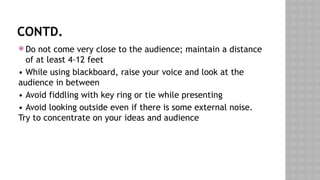 CONTD.
 Do not come very close to the audience; maintain a distance
of at least 4–12 feet
• While using blackboard, raise your voice and look at the
audience in between
• Avoid fiddling with key ring or tie while presenting
• Avoid looking outside even if there is some external noise.
Try to concentrate on your ideas and audience
 