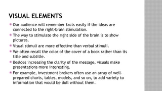 VISUAL ELEMENTS
 Our audience will remember facts easily if the ideas are
connected to the right-brain stimulation.
 The way to stimulate the right side of the brain is to show
pictures.
 Visual stimuli are more effective than verbal stimuli.
 We often recall the color of the cover of a book rather than its
title and subtitle.
 Besides increasing the clarity of the message, visuals make
presentations more interesting.
 For example, investment brokers often use an array of well-
prepared charts, tables, models, and so on, to add variety to
information that would be dull without them.
 