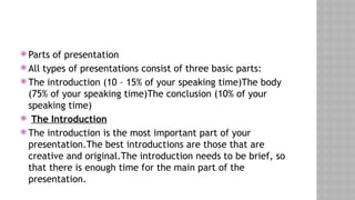  Parts of presentation
 All types of presentations consist of three basic parts:
 The introduction (10 – 15% of your speaking time)The body
(75% of your speaking time)The conclusion (10% of your
speaking time)
 The Introduction
 The introduction is the most important part of your
presentation.The best introductions are those that are
creative and original.The introduction needs to be brief, so
that there is enough time for the main part of the
presentation.
 