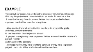 EXAMPLE
Throughout our career, we are bound to encounter innumerable situations
that require professional presentations to be made. To mention a few,
A team leader may have to present before the corporate body about
a product that his/her team has brought out
A top administrator of an institution may have to present the goals,
activities, and achievements
of the institution to an important visitor.
A project manager may have to present before a committee the results of a
project recently
undertaken by the company
A college student may have to attend seminars or may have to present
project reports to fellow students and faculty members.
 