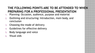 THE FOLLOWING POINTS ARE TO BE ATTENDED TO WHEN
PREPARING FOR A PROFESSIONAL PRESENTATION
1. Planning: Occasion, audience, purpose and material
2. Outlining and structuring: Introduction, main body, and
conclusion
3. Choosing the mode of delivery
4. Guidelines for effective delivery
5. Body language and voice
6. Visual aids
 