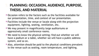 1. PLANNING: OCCASION, AUDIENCE, PURPOSE,
THESIS, AND MATERIAL
 Occasion refers to the factors such as the facilities available for
our presentation, time, and context of our presentation.
 Facilities include the venue or locale along with the projection
equipment, lighting, seating, ventilation, etc.
 We may present in magnificently large auditoriums or
oppressively small conference rooms.
 We need to know the physical setting; find out whether we will
have a podium or a table, whether we will have a public address
system, and so on.
 Also, attention should be paid to the physical conditions prevalent
in the venue such as seating, room temperature, and lighting.
 