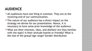 AUDIENCE
 All audiences have one thing in common. They are at the
receiving end of our communication.
 The nature of our audience has a direct impact on the
strategy we devise for our presentation. Hence, it is
necessary to have some prior knowledge of the audience.
 What are their interests, likes, and dislikes? Are they familiar
with the topic? Is their attitude hostile or friendly? What is
the size of the group? Age range? Gender distribution
 