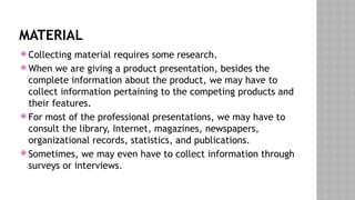 MATERIAL
 Collecting material requires some research.
 When we are giving a product presentation, besides the
complete information about the product, we may have to
collect information pertaining to the competing products and
their features.
 For most of the professional presentations, we may have to
consult the library, Internet, magazines, newspapers,
organizational records, statistics, and publications.
 Sometimes, we may even have to collect information through
surveys or interviews.
 