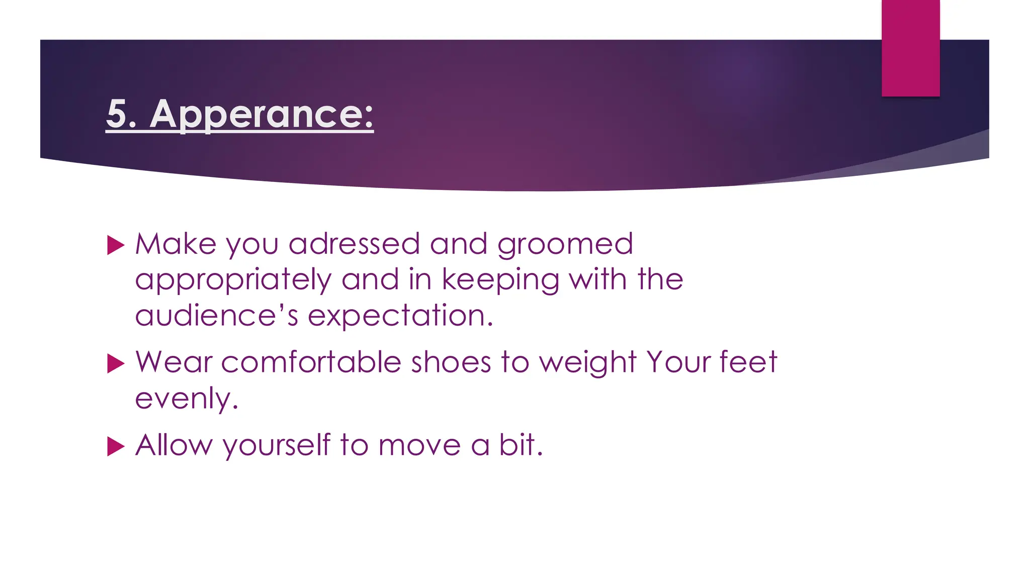 5. Apperance:
 Make you adressed and groomed
appropriately and in keeping with the
audience’s expectation.
 Wear comfortable shoes to weight Your feet
evenly.
 Allow yourself to move a bit.
 