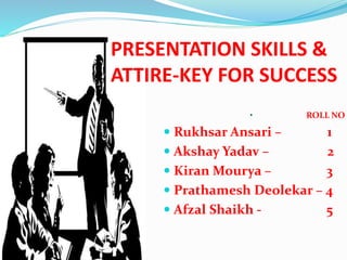 PRESENTATION SKILLS &
ATTIRE-KEY FOR SUCCESS
• ROLL NO
 Rukhsar Ansari – 1
 Akshay Yadav – 2
 Kiran Mourya – 3
 Prathamesh Deolekar – 4
 Afzal Shaikh - 5
 