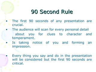 The first 90 seconds of any presentation are crucial.  The audience will scan for every personal detail  about you for clues to character and temperament. Is taking notice of you and forming an impression.  Every thing you say and do in the presentation will be considered but the first 90 seconds are critical.  90 Second Rule  