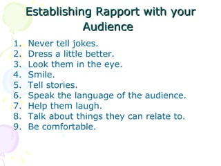 Establishing Rapport with your Audience   Never tell jokes.  Dress a little better.  Look them in the eye.  Smile.  Tell stories.  Speak the language of the audience.  Help them laugh.  Talk about things they can relate to.  Be comfortable.  