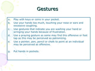 Gestures Play with keys or coins in your pocket. Use your hands too much, touching your nose or ears and excessive coughing. Use gestures that indicate you are washing your hand or wringing your hands because of frustration. Use a praying gesture as some may find this offensive or foot tap as this may be perceived as patronizing. Use a pointer, pen, pencil or chalk to point at an individual may be perceived as offensive. Put hands in pockets. 