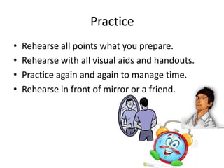 Practice
• Rehearse all points what you prepare.
• Rehearse with all visual aids and handouts.
• Practice again and again to manage time.
• Rehearse in front of mirror or a friend.
 