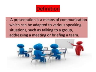 Definition
• A presentation is a means of communication
which can be adapted to various speaking
situations, such as talking to a group,
addressing a meeting or briefing a team.
 
