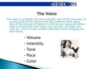 The Voice
The voice is probably the most valuable tool of the presenter. It
  carries most of the content that the audience takes away.
  One of the features of speech is that we can easily tell others
  what is wrong with their voice, e.g. too fast, too high, too
  soft, etc., but we have trouble listening to and changing our
  own voices.

              - Volume
              - intensity
              - Tone
              - Pace
              - Color
 