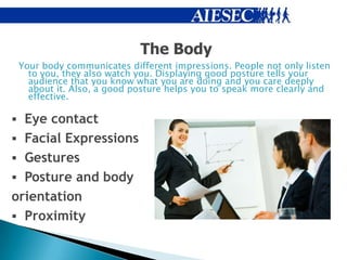 The Body
 Your body communicates different impressions. People not only listen
   to you, they also watch you. Displaying good posture tells your
   audience that you know what you are doing and you care deeply
   about it. Also, a good posture helps you to speak more clearly and
   effective.

 Eye contact
 Facial Expressions
 Gestures
 Posture and body
orientation
 Proximity
 