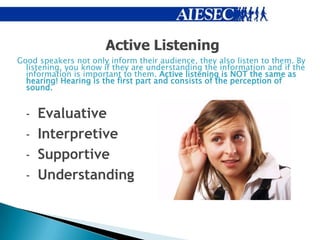 Active Listening
Good speakers not only inform their audience, they also listen to them. By
  listening, you know if they are understanding the information and if the
  information is important to them. Active listening is NOT the same as
  hearing! Hearing is the first part and consists of the perception of
  sound.


  - Evaluative
  - Interpretive
  - Supportive
  - Understanding
 