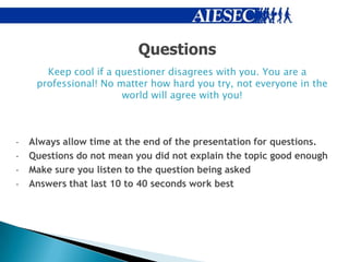 Questions
       Keep cool if a questioner disagrees with you. You are a
     professional! No matter how hard you try, not everyone in the
                       world will agree with you!



-   Always allow time at the end of the presentation for questions.
-   Questions do not mean you did not explain the topic good enough
-   Make sure you listen to the question being asked
-   Answers that last 10 to 40 seconds work best
 