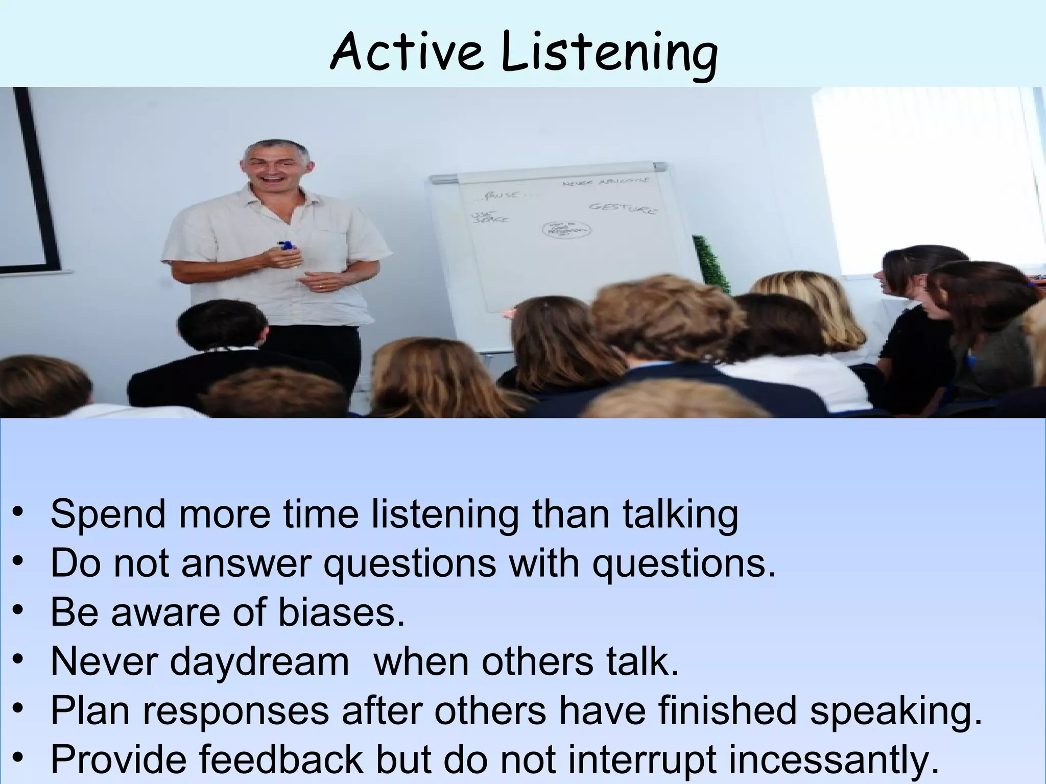 Active Listening
• Spend more time listening than talking
• Do not answer questions with questions.
• Be aware of biases.
• Never daydream when others talk.
• Plan responses after others have finished speaking.
• Provide feedback but do not interrupt incessantly.
• Spend more time listening than talking
• Do not answer questions with questions.
• Be aware of biases.
• Never daydream when others talk.
• Plan responses after others have finished speaking.
• Provide feedback but do not interrupt incessantly.
 