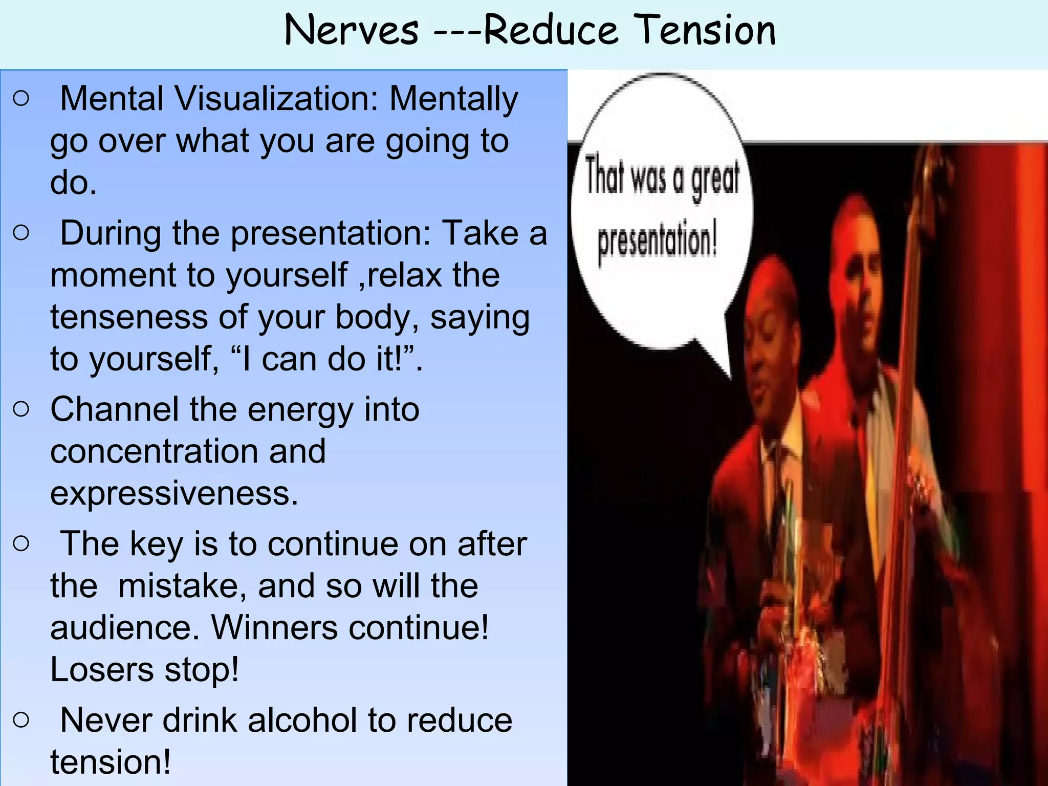 Nerves ---Reduce Tension
o Mental Visualization: Mentally
go over what you are going to
do.
o During the presentation: Take a
moment to yourself ,relax the
tenseness of your body, saying
to yourself, “I can do it!”.
o Channel the energy into
concentration and
expressiveness.
o The key is to continue on after
the mistake, and so will the
audience. Winners continue!
Losers stop!
o Never drink alcohol to reduce
tension!
o Mental Visualization: Mentally
go over what you are going to
do.
o During the presentation: Take a
moment to yourself ,relax the
tenseness of your body, saying
to yourself, “I can do it!”.
o Channel the energy into
concentration and
expressiveness.
o The key is to continue on after
the mistake, and so will the
audience. Winners continue!
Losers stop!
o Never drink alcohol to reduce
tension!
 