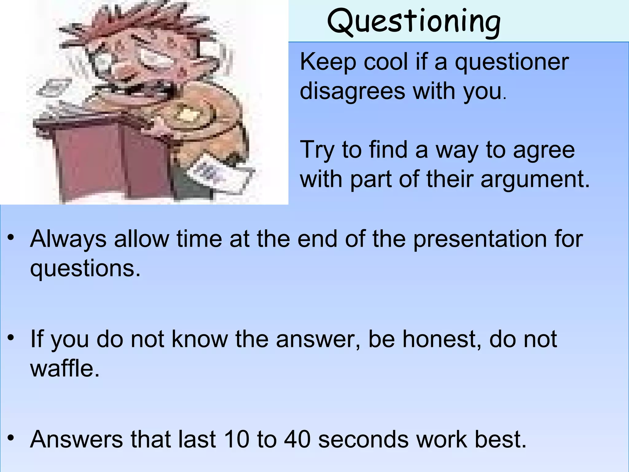 Questioning
• Always allow time at the end of the presentation for
questions.
• If you do not know the answer, be honest, do not
waffle.
• Answers that last 10 to 40 seconds work best.
• Always allow time at the end of the presentation for
questions.
• If you do not know the answer, be honest, do not
waffle.
• Answers that last 10 to 40 seconds work best.
Keep cool if a questioner
disagrees with you.
Try to find a way to agree
with part of their argument.
 