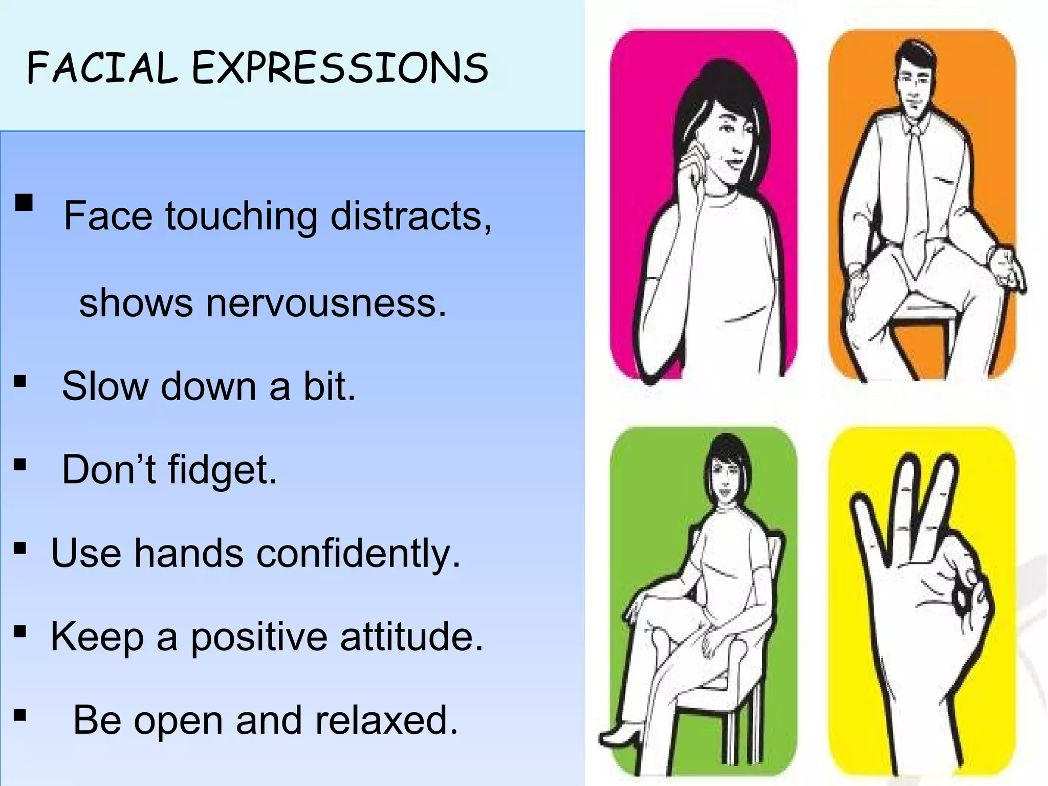 FACIAL EXPRESSIONS
 Face touching distracts,
shows nervousness.
 Slow down a bit.
 Don’t fidget.
 Use hands confidently.
 Keep a positive attitude.
 Be open and relaxed.
 Face touching distracts,
shows nervousness.
 Slow down a bit.
 Don’t fidget.
 Use hands confidently.
 Keep a positive attitude.
 Be open and relaxed.
 