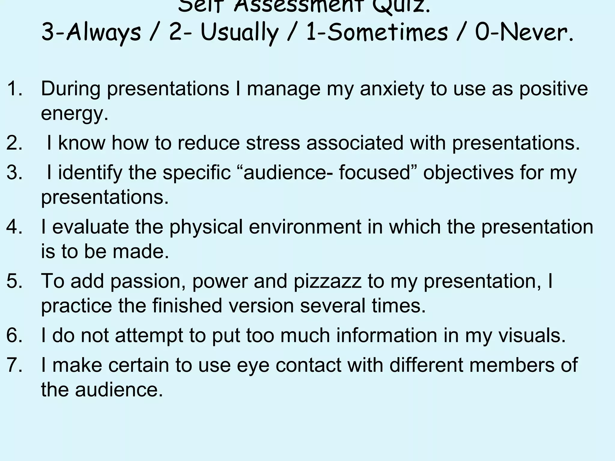 Self Assessment Quiz.
3-Always / 2- Usually / 1-Sometimes / 0-Never.
1. During presentations I manage my anxiety to use as positive
energy.
2. I know how to reduce stress associated with presentations.
3. I identify the specific “audience- focused” objectives for my
presentations.
4. I evaluate the physical environment in which the presentation
is to be made.
5. To add passion, power and pizzazz to my presentation, I
practice the finished version several times.
6. I do not attempt to put too much information in my visuals.
7. I make certain to use eye contact with different members of
the audience.
 