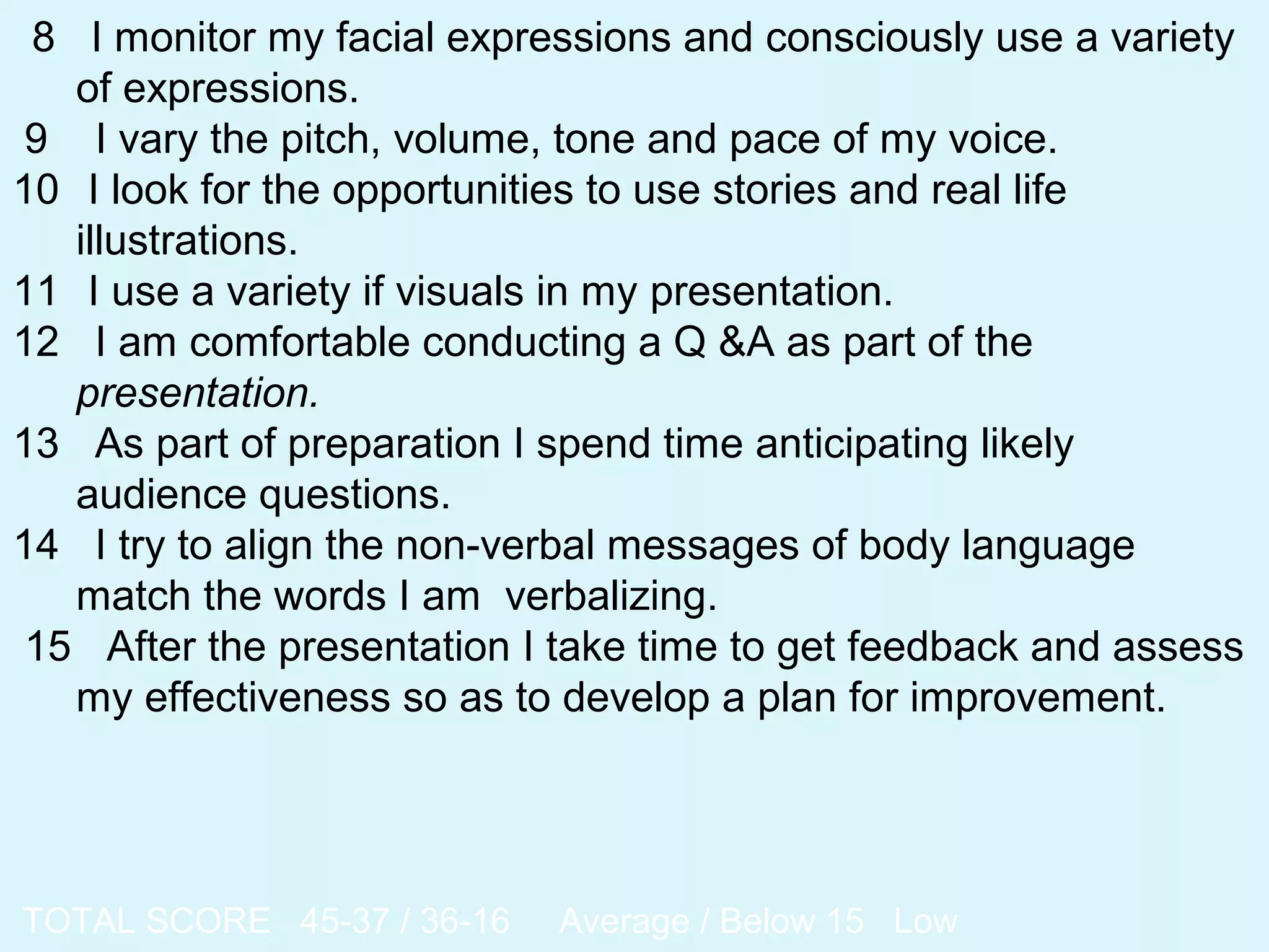 8 I monitor my facial expressions and consciously use a variety
of expressions.
9 I vary the pitch, volume, tone and pace of my voice.
10 I look for the opportunities to use stories and real life
illustrations.
11 I use a variety if visuals in my presentation.
12 I am comfortable conducting a Q &A as part of the
presentation.
13 As part of preparation I spend time anticipating likely
audience questions.
14 I try to align the non-verbal messages of body language
match the words I am verbalizing.
15 After the presentation I take time to get feedback and assess
my effectiveness so as to develop a plan for improvement.
TOTAL SCORE 45-37 / 36-16 Average / Below 15 Low
 