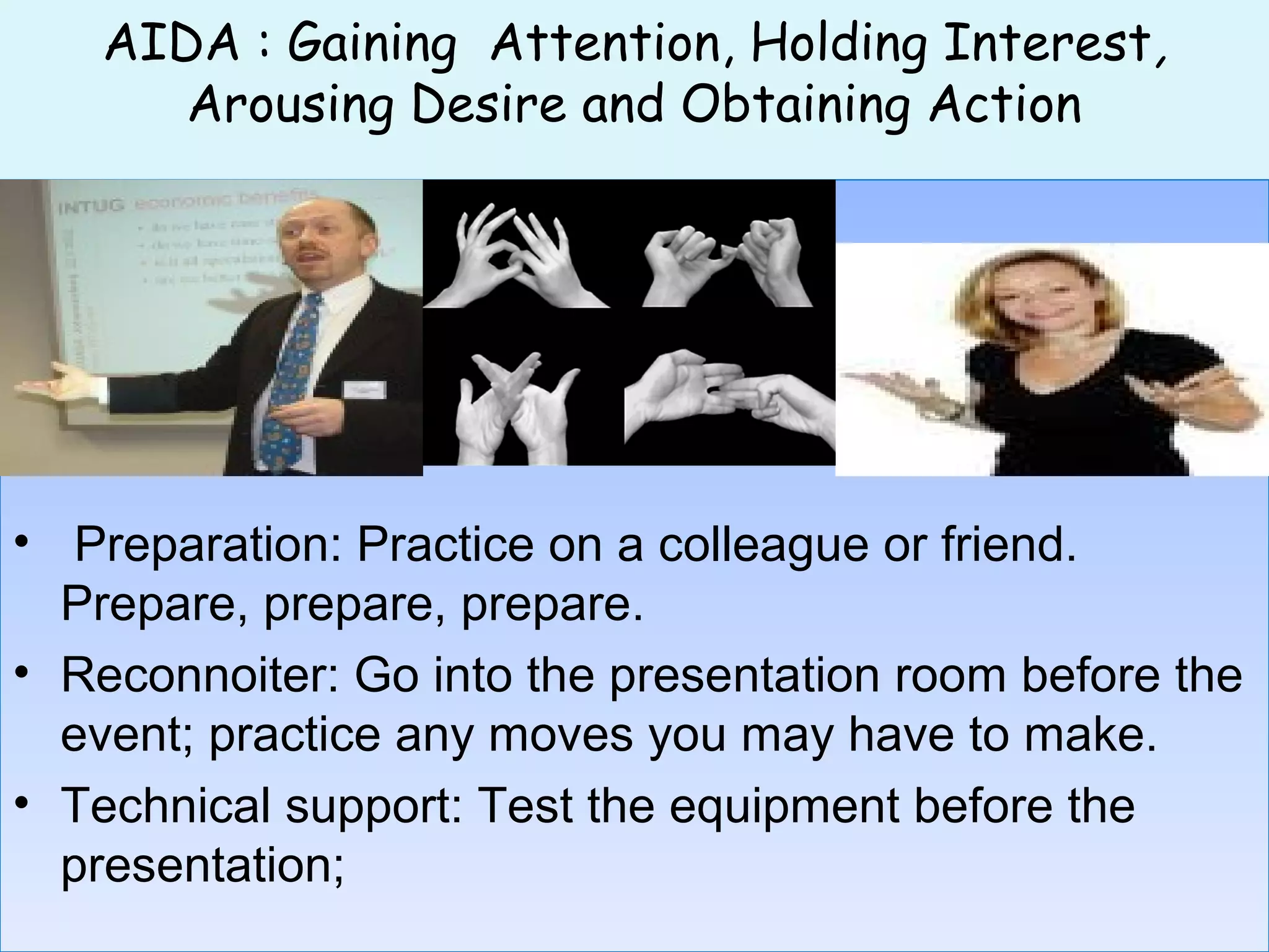 AIDA : Gaining Attention, Holding Interest,
Arousing Desire and Obtaining Action
• Preparation: Practice on a colleague or friend.
Prepare, prepare, prepare.
• Reconnoiter: Go into the presentation room before the
event; practice any moves you may have to make.
• Technical support: Test the equipment before the
presentation;
• Preparation: Practice on a colleague or friend.
Prepare, prepare, prepare.
• Reconnoiter: Go into the presentation room before the
event; practice any moves you may have to make.
• Technical support: Test the equipment before the
presentation;
 