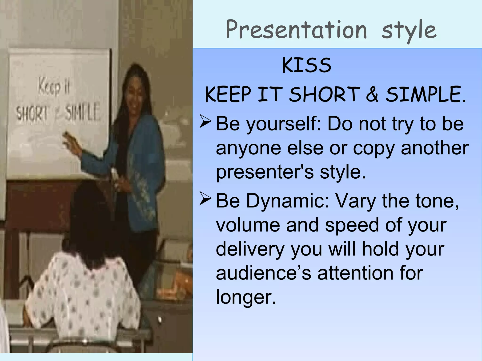 Presentation style
KISS
KEEP IT SHORT & SIMPLE. 
Be yourself: Do not try to be
anyone else or copy another
presenter's style.
Be Dynamic: Vary the tone,
volume and speed of your
delivery you will hold your
audience’s attention for
longer.
KISS
KEEP IT SHORT & SIMPLE. 
Be yourself: Do not try to be
anyone else or copy another
presenter's style.
Be Dynamic: Vary the tone,
volume and speed of your
delivery you will hold your
audience’s attention for
longer.
 