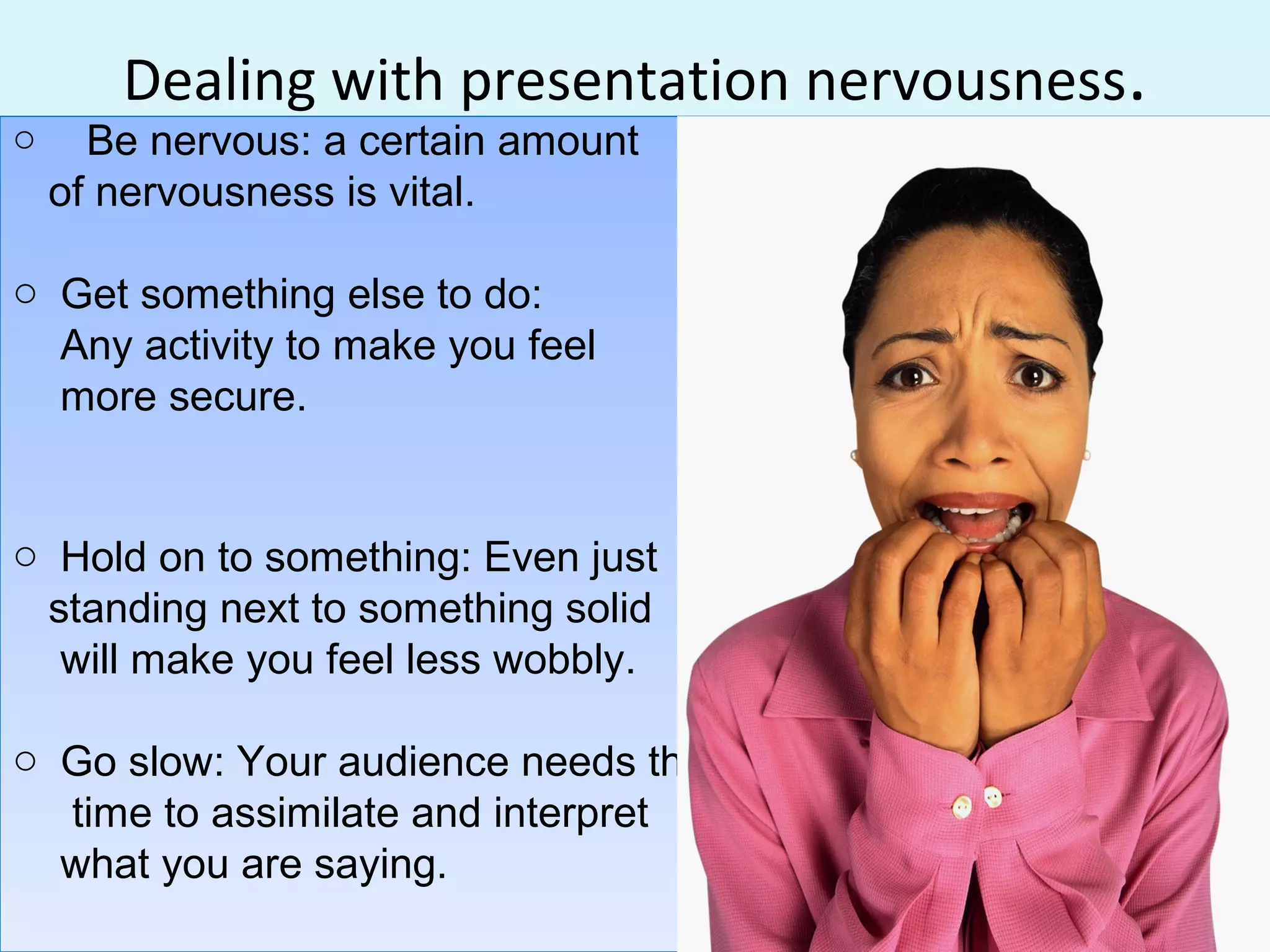 Dealing with presentation nervousness.
o Be nervous: a certain amount
of nervousness is vital.
o Get something else to do:
Any activity to make you feel
more secure.
o Hold on to something: Even just
standing next to something solid
will make you feel less wobbly.
o Go slow: Your audience needs the
time to assimilate and interpret
what you are saying.
o Be nervous: a certain amount
of nervousness is vital.
o Get something else to do:
Any activity to make you feel
more secure.
o Hold on to something: Even just
standing next to something solid
will make you feel less wobbly.
o Go slow: Your audience needs the
time to assimilate and interpret
what you are saying.
 