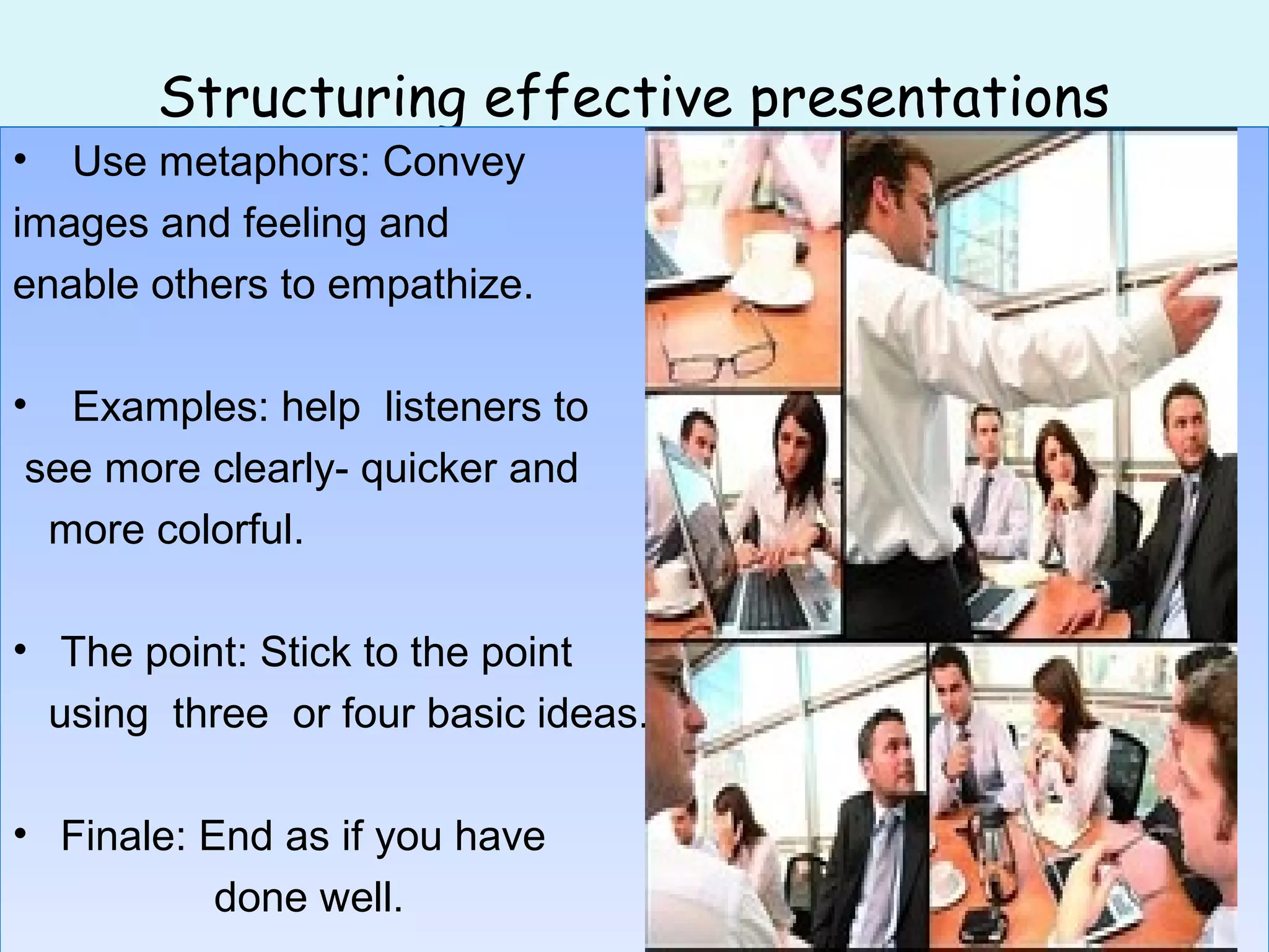 Structuring effective presentations
• Use metaphors: Convey
images and feeling and
enable others to empathize.
• Examples: help listeners to
see more clearly- quicker and
more colorful.
• The point: Stick to the point
using three or four basic ideas.
• Finale: End as if you have
done well.
• Use metaphors: Convey
images and feeling and
enable others to empathize.
• Examples: help listeners to
see more clearly- quicker and
more colorful.
• The point: Stick to the point
using three or four basic ideas.
• Finale: End as if you have
done well.
 