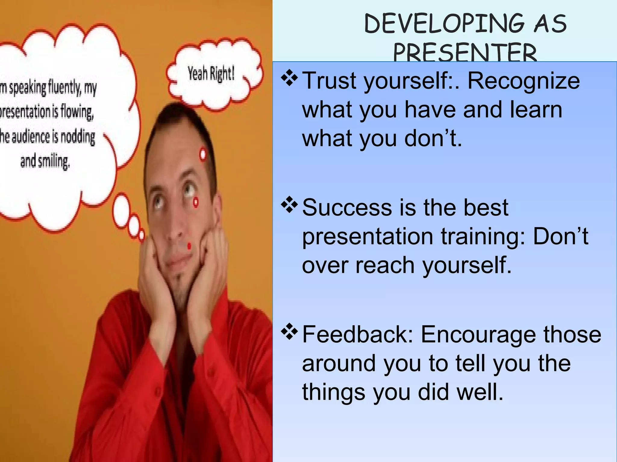 DEVELOPING AS
PRESENTER
Trust yourself:. Recognize
what you have and learn
what you don’t.
Success is the best
presentation training: Don’t
over reach yourself.
Feedback: Encourage those
around you to tell you the
things you did well.
Trust yourself:. Recognize
what you have and learn
what you don’t.
Success is the best
presentation training: Don’t
over reach yourself.
Feedback: Encourage those
around you to tell you the
things you did well.
 