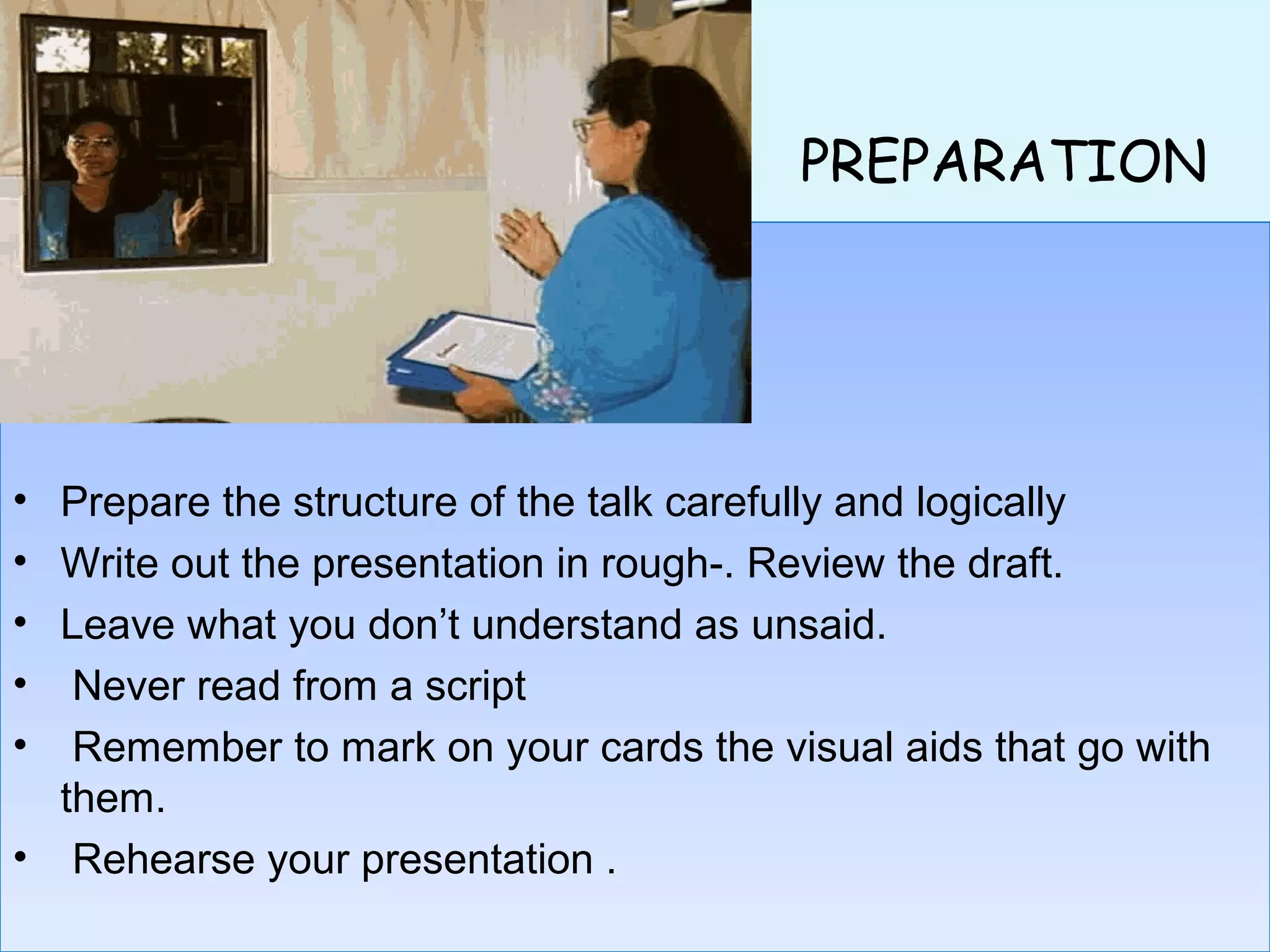 PREPARATION
• Prepare the structure of the talk carefully and logically
• Write out the presentation in rough-. Review the draft.
• Leave what you don’t understand as unsaid.
• Never read from a script
• Remember to mark on your cards the visual aids that go with
them.
• Rehearse your presentation .
• Prepare the structure of the talk carefully and logically
• Write out the presentation in rough-. Review the draft.
• Leave what you don’t understand as unsaid.
• Never read from a script
• Remember to mark on your cards the visual aids that go with
them.
• Rehearse your presentation .
 