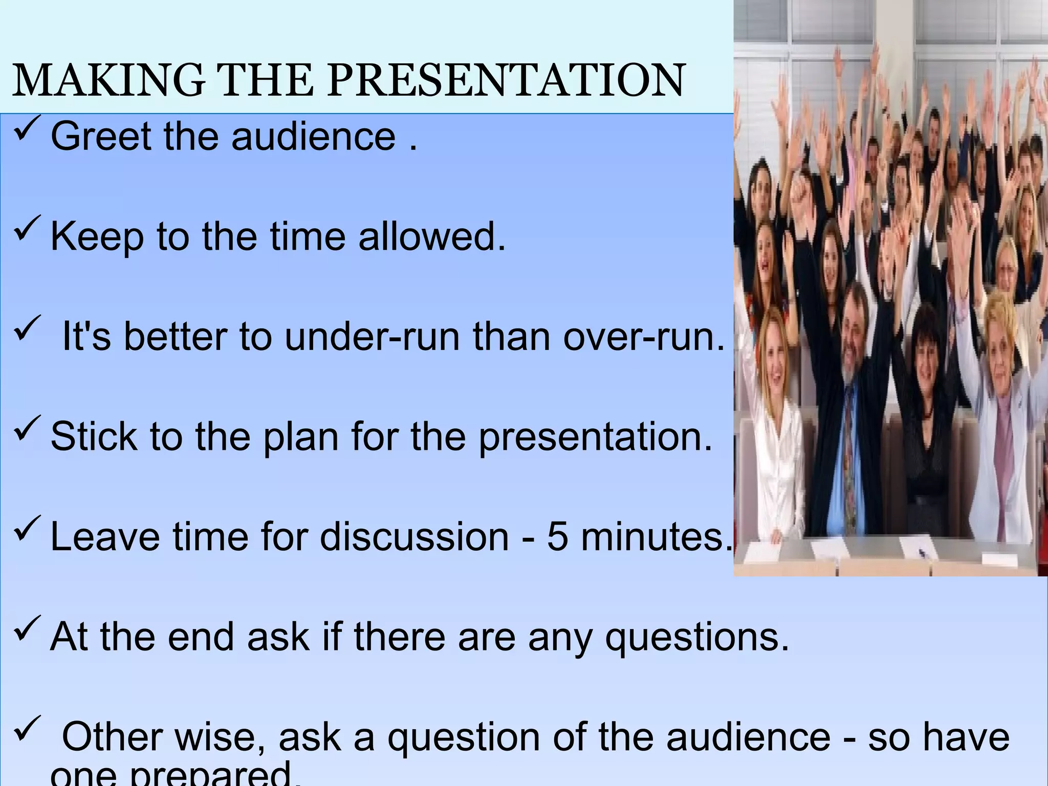 MAKING THE PRESENTATION
Greet the audience .
Keep to the time allowed.
 It's better to under-run than over-run.
Stick to the plan for the presentation.
Leave time for discussion - 5 minutes.
At the end ask if there are any questions.
 Other wise, ask a question of the audience - so have
Greet the audience .
Keep to the time allowed.
 It's better to under-run than over-run.
Stick to the plan for the presentation.
Leave time for discussion - 5 minutes.
At the end ask if there are any questions.
 Other wise, ask a question of the audience - so have
 