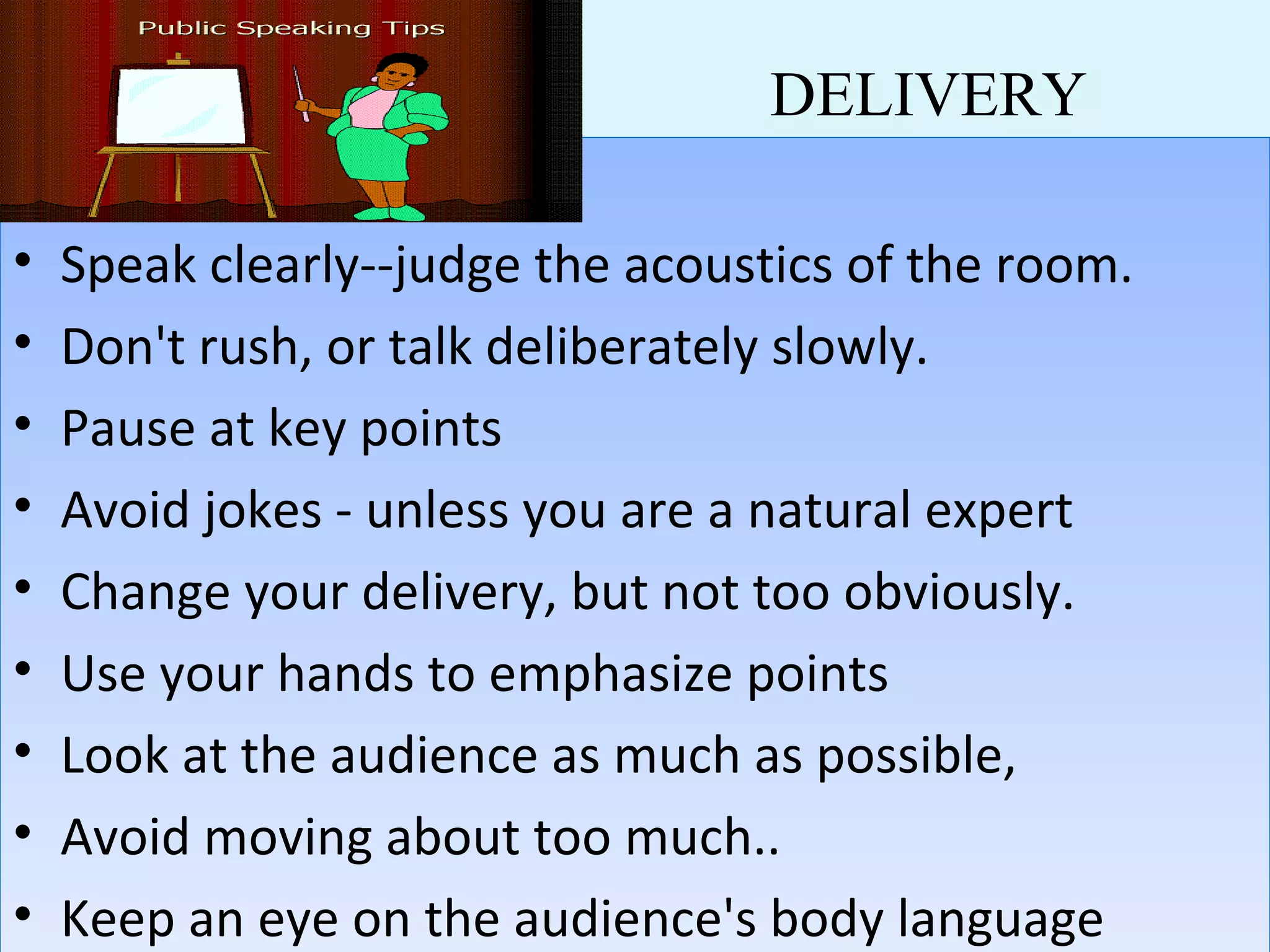DELIVERY
• Speak clearly--judge the acoustics of the room.
• Don't rush, or talk deliberately slowly.
• Pause at key points
• Avoid jokes - unless you are a natural expert
• Change your delivery, but not too obviously.
• Use your hands to emphasize points
• Look at the audience as much as possible,
• Avoid moving about too much..
• Keep an eye on the audience's body language
• Speak clearly--judge the acoustics of the room.
• Don't rush, or talk deliberately slowly.
• Pause at key points
• Avoid jokes - unless you are a natural expert
• Change your delivery, but not too obviously.
• Use your hands to emphasize points
• Look at the audience as much as possible,
• Avoid moving about too much..
• Keep an eye on the audience's body language
 