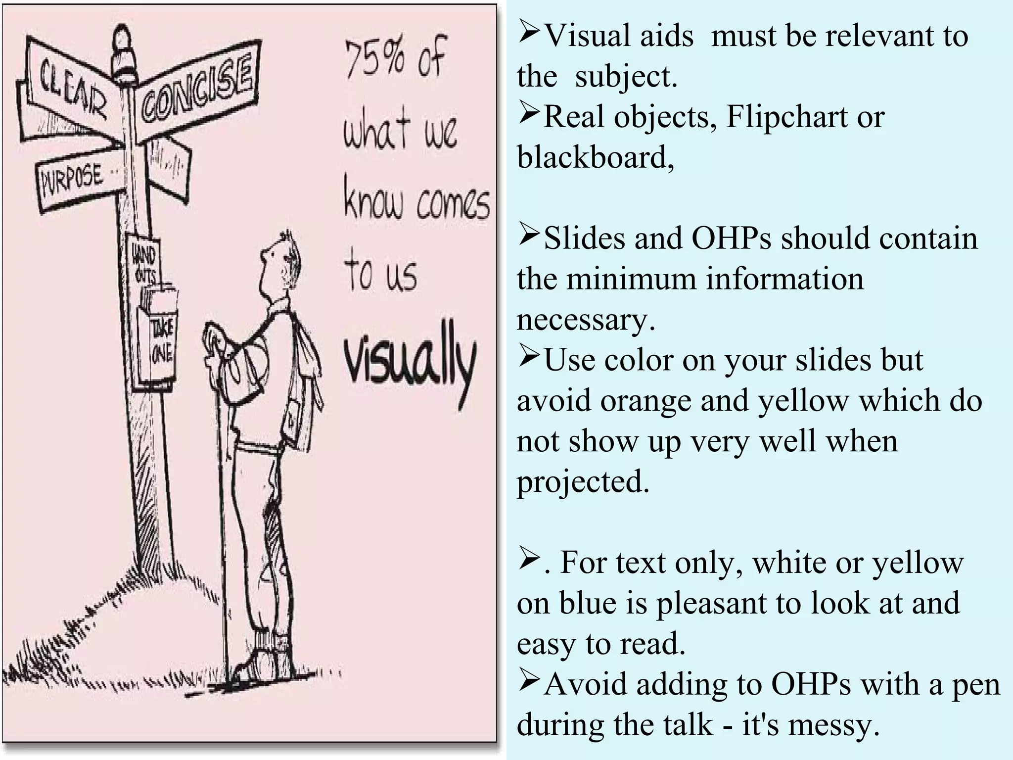 Visual aids must be relevant to
the subject.
Real objects, Flipchart or
blackboard,
Slides and OHPs should contain
the minimum information
necessary.
Use color on your slides but
avoid orange and yellow which do
not show up very well when
projected.
. For text only, white or yellow
on blue is pleasant to look at and
easy to read.
Avoid adding to OHPs with a pen
during the talk - it's messy.
 
