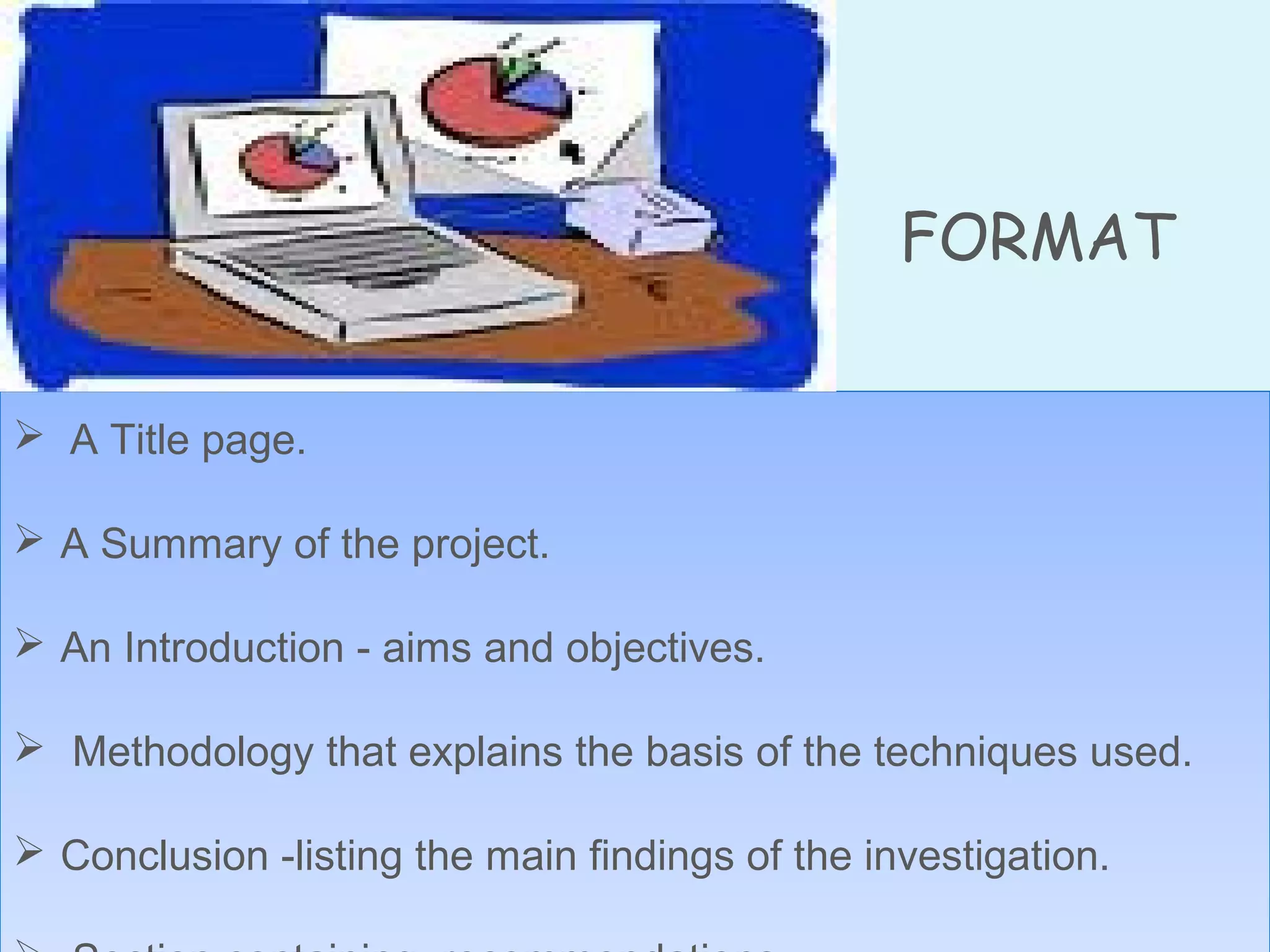 FORMAT
 A Title page.
 A Summary of the project.
 An Introduction - aims and objectives.
 Methodology that explains the basis of the techniques used.
 Conclusion -listing the main findings of the investigation.
 A Title page.
 A Summary of the project.
 An Introduction - aims and objectives.
 Methodology that explains the basis of the techniques used.
 Conclusion -listing the main findings of the investigation.
 