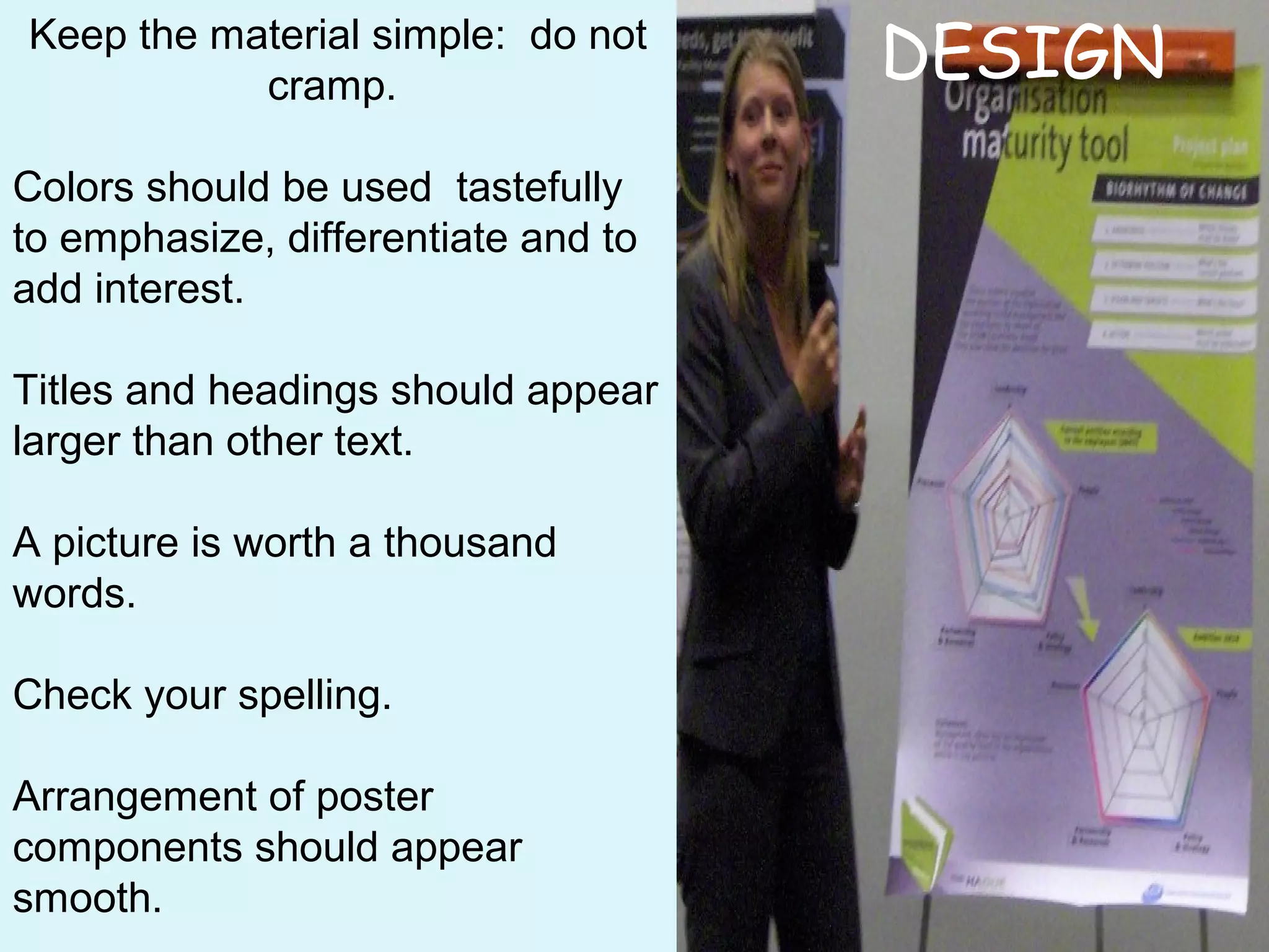 Keep the material simple: do not
cramp.
Colors should be used tastefully
to emphasize, differentiate and to
add interest.
Titles and headings should appear
larger than other text.
A picture is worth a thousand
words.
Check your spelling.
Arrangement of poster
components should appear
smooth.
DESIGN
 