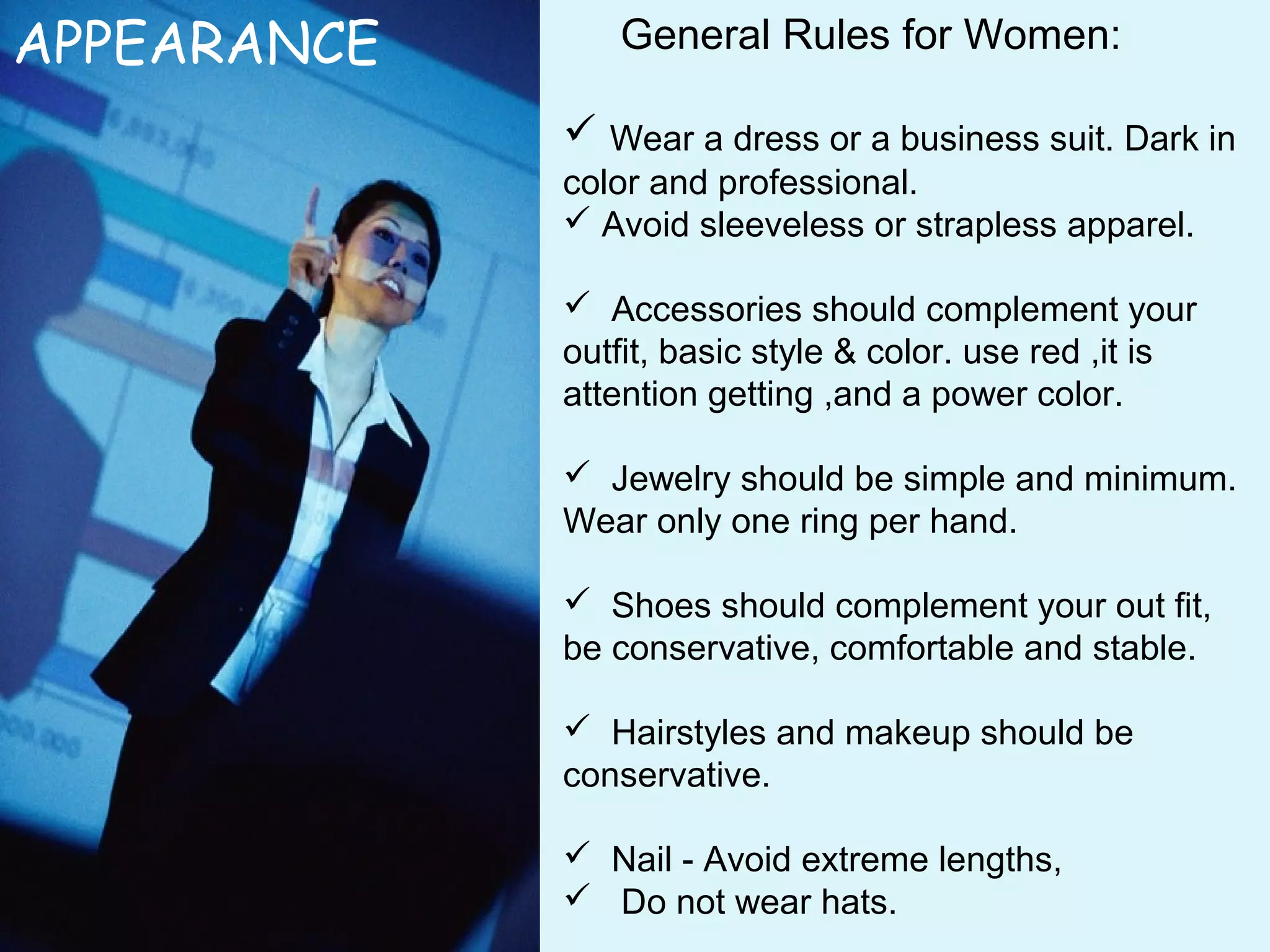 General Rules for Women:
 Wear a dress or a business suit. Dark in
color and professional.
 Avoid sleeveless or strapless apparel.
 Accessories should complement your
outfit, basic style & color. use red ,it is
attention getting ,and a power color.
 Jewelry should be simple and minimum.
Wear only one ring per hand.
 Shoes should complement your out fit,
be conservative, comfortable and stable.
 Hairstyles and makeup should be
conservative.
 Nail - Avoid extreme lengths,
 Do not wear hats.
APPEARANCE
 