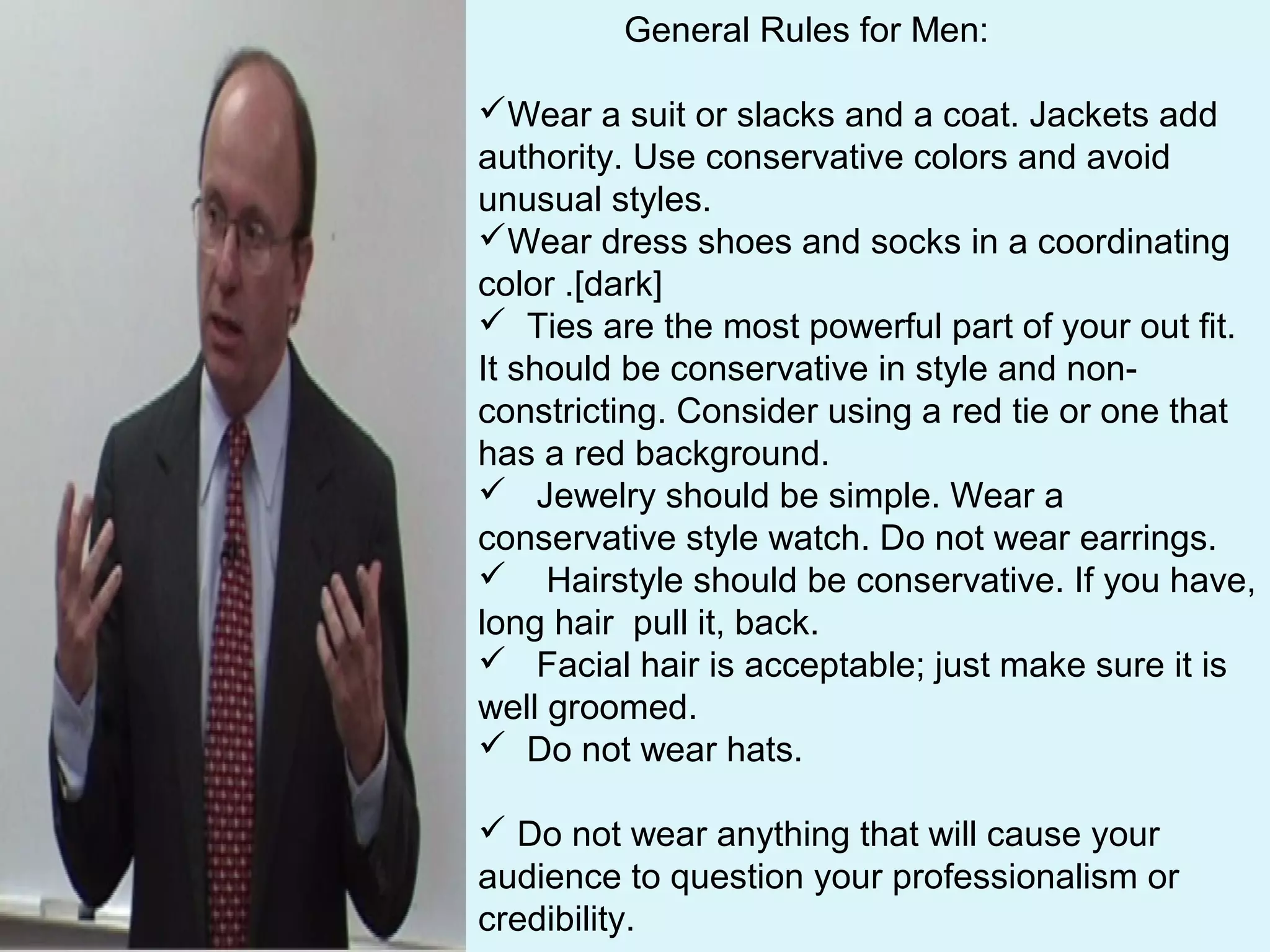 General Rules for Men:
Wear a suit or slacks and a coat. Jackets add
authority. Use conservative colors and avoid
unusual styles.
Wear dress shoes and socks in a coordinating
color .[dark]
 Ties are the most powerful part of your out fit.
It should be conservative in style and non-
constricting. Consider using a red tie or one that
has a red background.
 Jewelry should be simple. Wear a
conservative style watch. Do not wear earrings.
 Hairstyle should be conservative. If you have,
long hair pull it, back.
 Facial hair is acceptable; just make sure it is
well groomed.
 Do not wear hats.
 Do not wear anything that will cause your
audience to question your professionalism or
credibility.
 