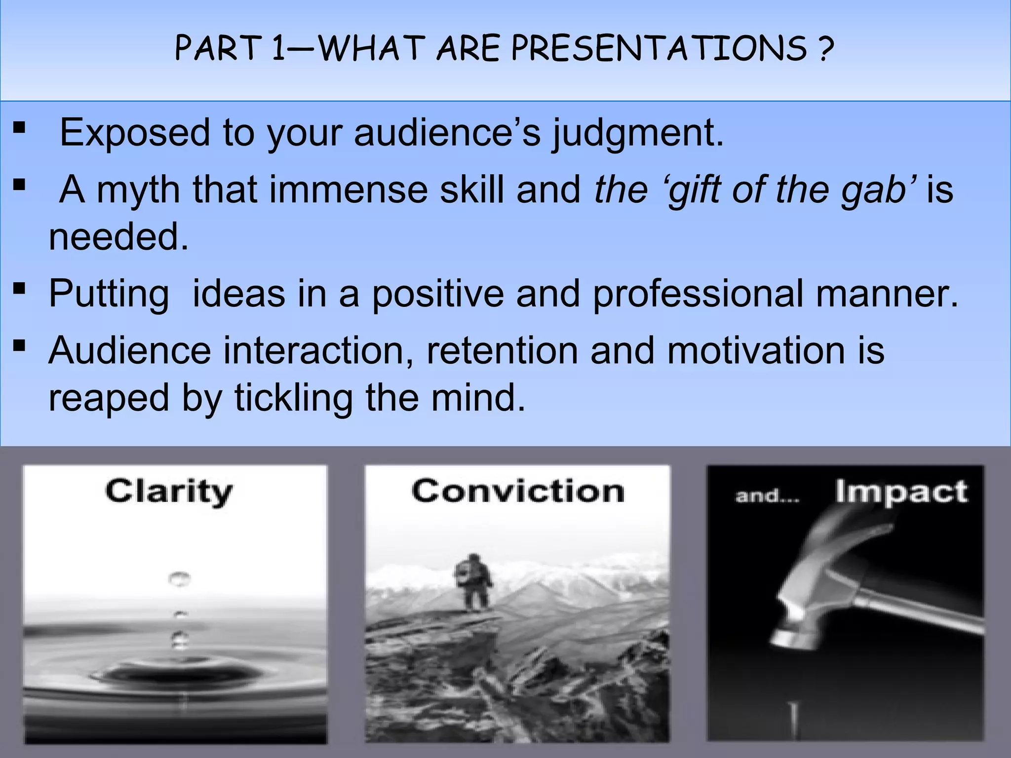 PART 1—WHAT ARE PRESENTATIONS ?PART 1—WHAT ARE PRESENTATIONS ?
 Exposed to your audience’s judgment.
 A myth that immense skill and the ‘gift of the gab’ is
needed.
 Putting ideas in a positive and professional manner.
 Audience interaction, retention and motivation is
reaped by tickling the mind.
 Exposed to your audience’s judgment.
 A myth that immense skill and the ‘gift of the gab’ is
needed.
 Putting ideas in a positive and professional manner.
 Audience interaction, retention and motivation is
reaped by tickling the mind.
 