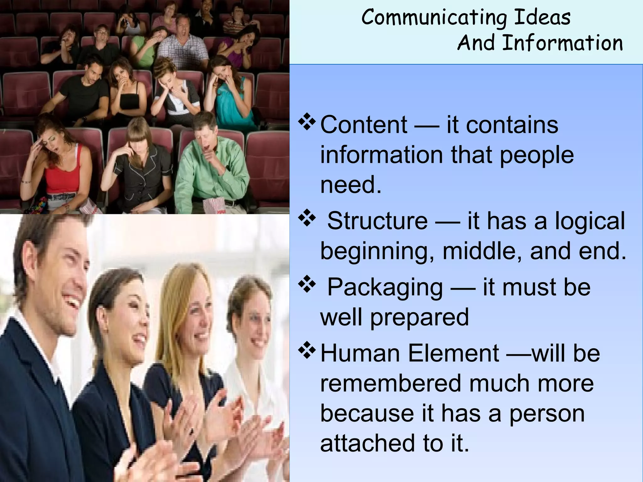 Communicating Ideas
And Information
 
Content — it contains
information that people
need.
 Structure — it has a logical
beginning, middle, and end.
 Packaging — it must be
well prepared
Human Element —will be
remembered much more
because it has a person
attached to it.
Content — it contains
information that people
need.
 Structure — it has a logical
beginning, middle, and end.
 Packaging — it must be
well prepared
Human Element —will be
remembered much more
because it has a person
attached to it.
 