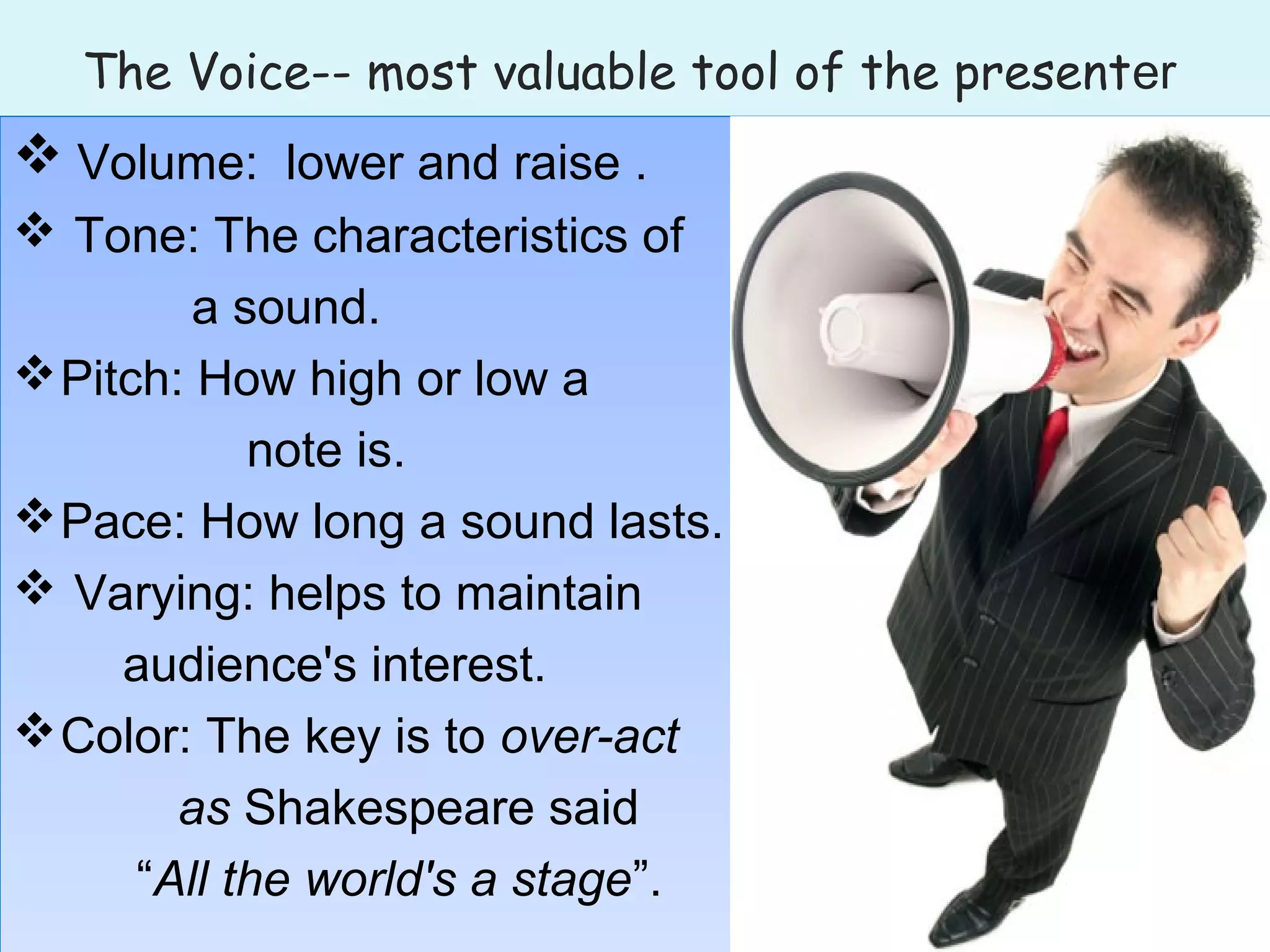 The Voice-- most valuable tool of the presenter
 Volume: lower and raise .
 Tone: The characteristics of
a sound.
Pitch: How high or low a
note is.
Pace: How long a sound lasts.
 Varying: helps to maintain
audience's interest.
Color: The key is to over-act
as Shakespeare said
“All the world's a stage”.
 Volume: lower and raise .
 Tone: The characteristics of
a sound.
Pitch: How high or low a
note is.
Pace: How long a sound lasts.
 Varying: helps to maintain
audience's interest.
Color: The key is to over-act
as Shakespeare said
“All the world's a stage”.
 