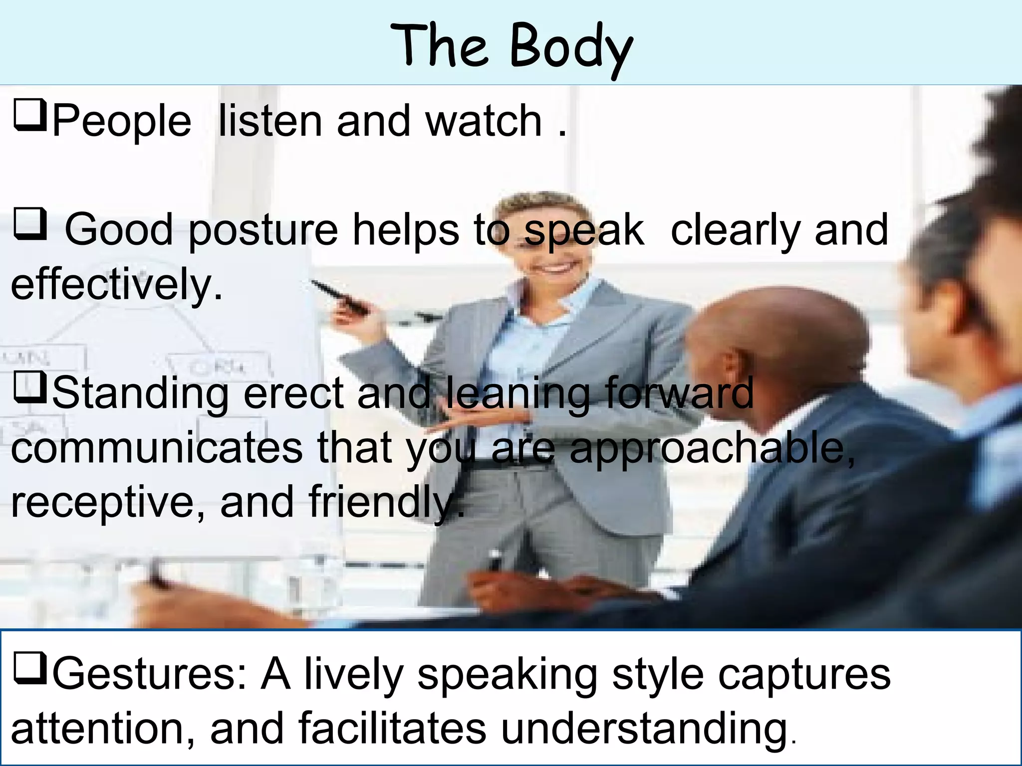 The Body
People listen and watch .
 Good posture helps to speak clearly and
effectively.
Standing erect and leaning forward
communicates that you are approachable,
receptive, and friendly.
Gestures: A lively speaking style captures
attention, and facilitates understanding.
 
