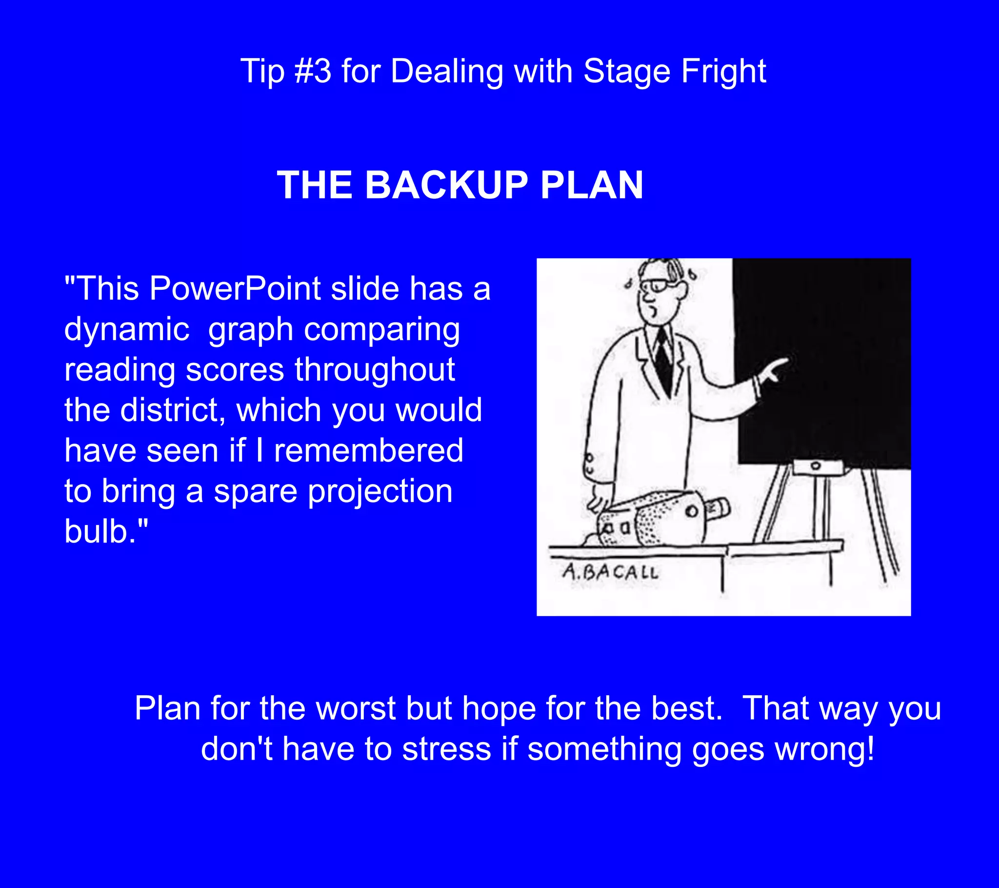 Tip #3 for Dealing with Stage FrightTHE BACKUP PLAN"This PowerPoint slide has a dynamic  graph comparing reading scores throughout the district, which you would have seen if I remembered to bring a spare projection bulb."Plan for the worst but hope for the best.  That way you don't have to stress if something goes wrong!