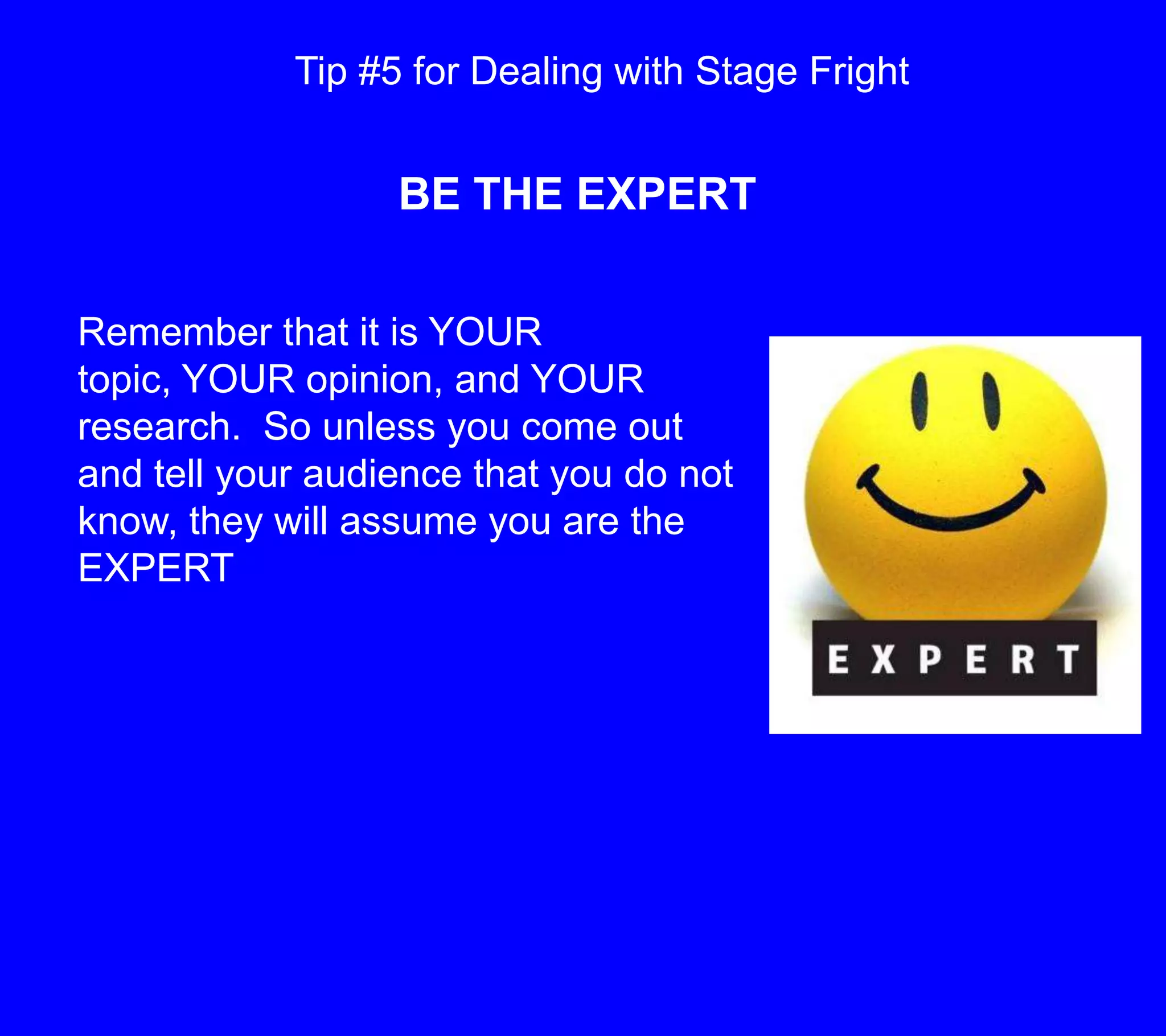 Tip #5 for Dealing with Stage FrightBE THE EXPERTRemember that it is YOUR topic, YOUR opinion, and YOUR research.  So unless you come out and tell your audience that you do not know, they will assume you are the EXPERT 